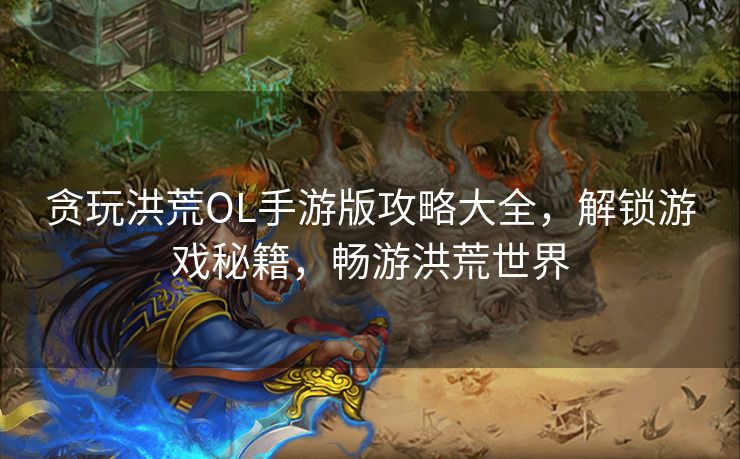 贪玩洪荒OL手游版攻略大全，解锁游戏秘籍，畅游洪荒世界