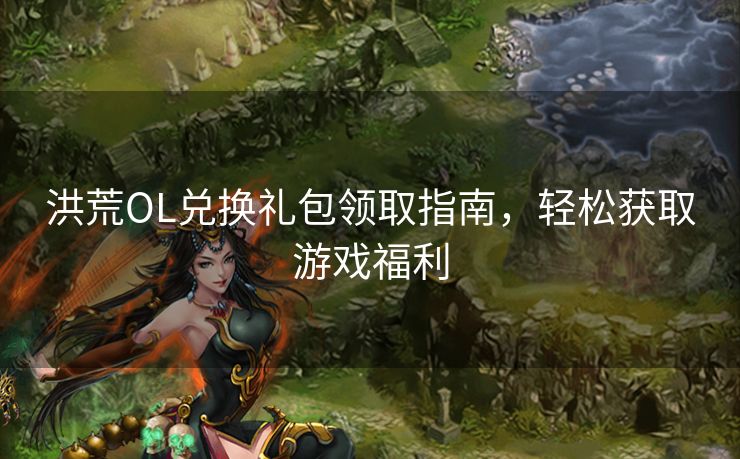 洪荒OL兑换礼包领取指南，轻松获取游戏福利
