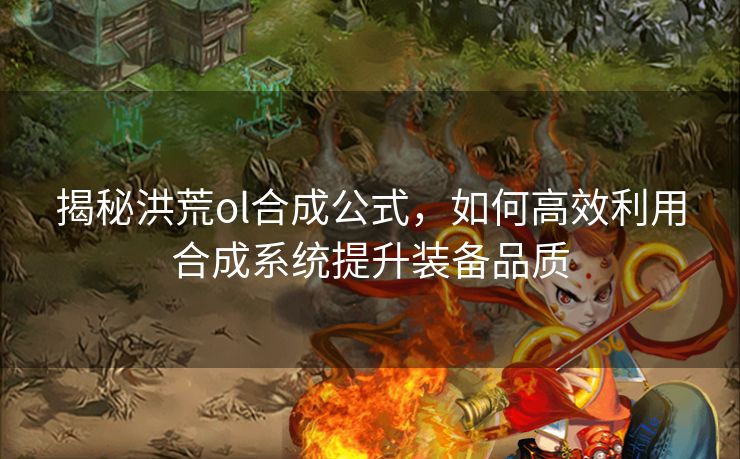 揭秘洪荒ol合成公式，如何高效利用合成系统提升装备品质