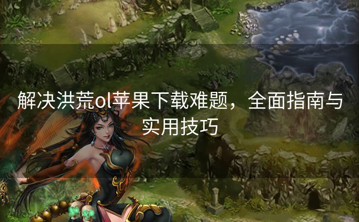 解决洪荒ol苹果下载难题，全面指南与实用技巧