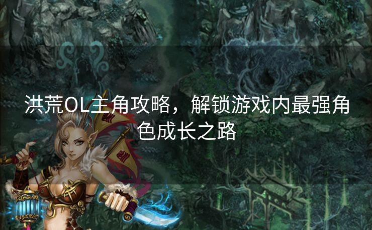 洪荒OL主角攻略，解锁游戏内最强角色成长之路