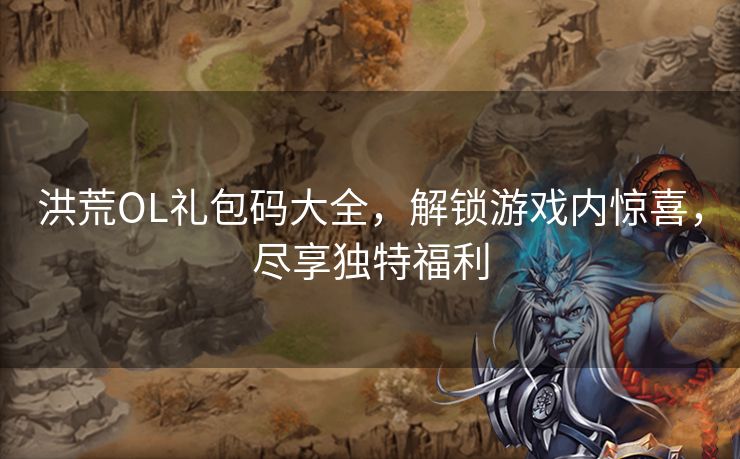 洪荒OL礼包码大全，解锁游戏内惊喜，尽享独特福利