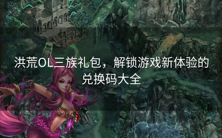 洪荒OL三族礼包，解锁游戏新体验的兑换码大全