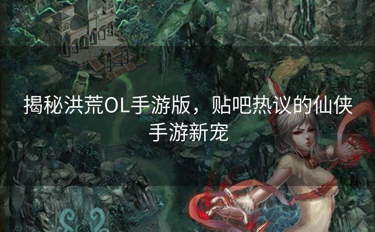 揭秘洪荒OL手游版，贴吧热议的仙侠手游新宠