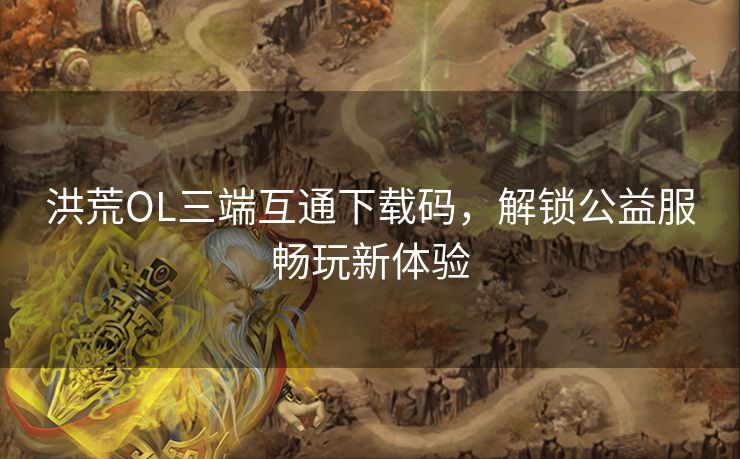 洪荒OL三端互通下载码，解锁公益服畅玩新体验