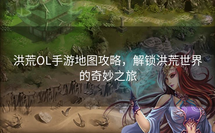 洪荒OL手游地图攻略，解锁洪荒世界的奇妙之旅